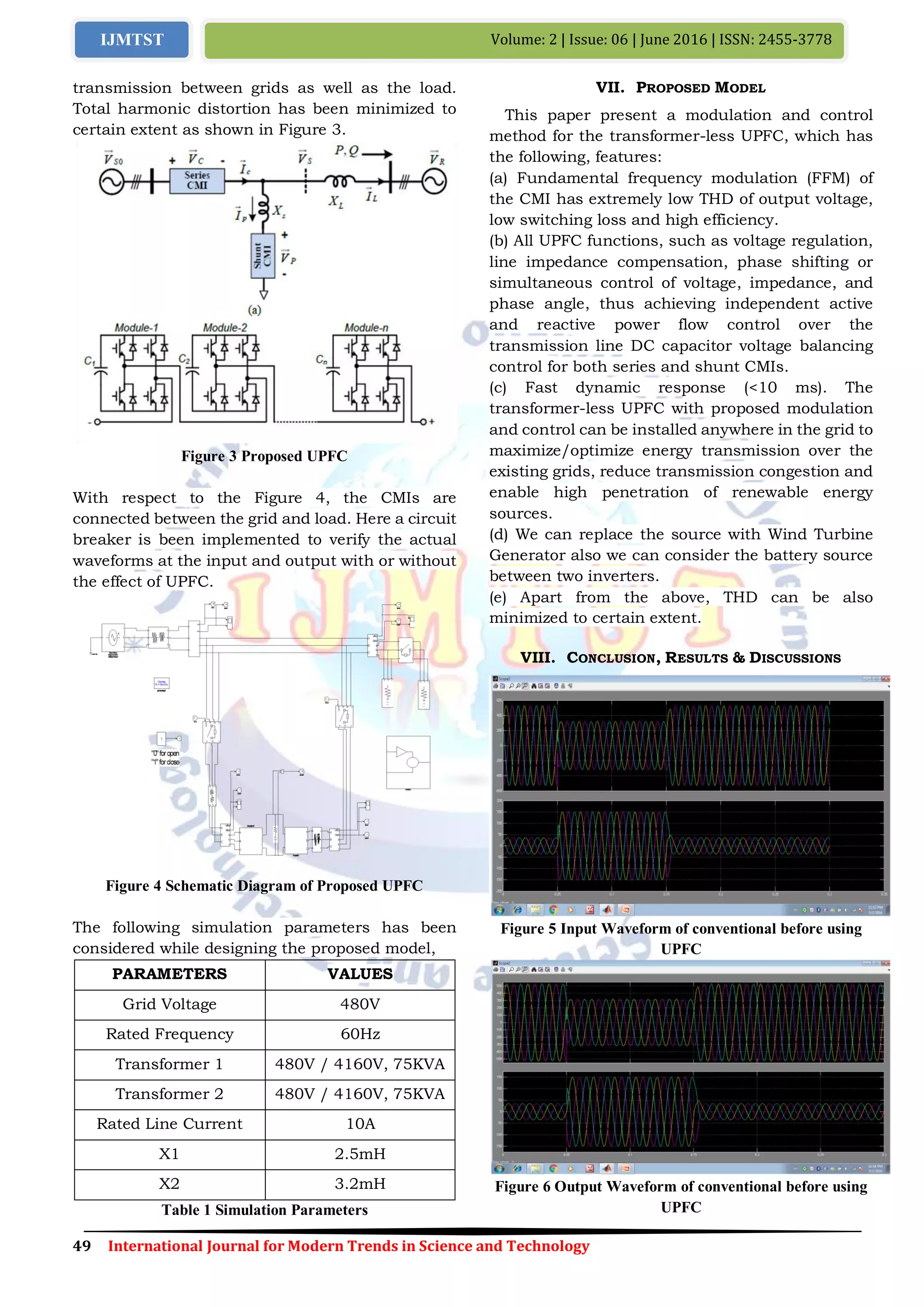 49 International Journal for Modern Trends in Science and Technology
Volume: 2 | Issue: 06 | June 2016 | ISSN: 2455-3778IJMTST
transmission between grids as well as the load.
Total harmonic distortion has been minimized to
certain extent as shown in Figure 3.
Figure 3 Proposed UPFC
With respect to the Figure 4, the CMIs are
connected between the grid and load. Here a circuit
breaker is been implemented to verify the actual
waveforms at the input and output with or without
the effect of UPFC.
Figure 4 Schematic Diagram of Proposed UPFC
The following simulation parameters has been
considered while designing the proposed model,
PARAMETERS VALUES
Grid Voltage 480V
Rated Frequency 60Hz
Transformer 1 480V / 4160V, 75KVA
Transformer 2 480V / 4160V, 75KVA
Rated Line Current 10A
X1 2.5mH
X2 3.2mH
Table 1 Simulation Parameters
VII. PROPOSED MODEL
This paper present a modulation and control
method for the transformer-less UPFC, which has
the following, features:
(a) Fundamental frequency modulation (FFM) of
the CMI has extremely low THD of output voltage,
low switching loss and high efficiency.
(b) All UPFC functions, such as voltage regulation,
line impedance compensation, phase shifting or
simultaneous control of voltage, impedance, and
phase angle, thus achieving independent active
and reactive power flow control over the
transmission line DC capacitor voltage balancing
control for both series and shunt CMIs.
(c) Fast dynamic response (<10 ms). The
transformer-less UPFC with proposed modulation
and control can be installed anywhere in the grid to
maximize/optimize energy transmission over the
existing grids, reduce transmission congestion and
enable high penetration of renewable energy
sources.
(d) We can replace the source with Wind Turbine
Generator also we can consider the battery source
between two inverters.
(e) Apart from the above, THD can be also
minimized to certain extent.
VIII. CONCLUSION, RESULTS & DISCUSSIONS
Figure 5 Input Waveform of conventional before using
UPFC
Figure 6 Output Waveform of conventional before using
UPFC
 