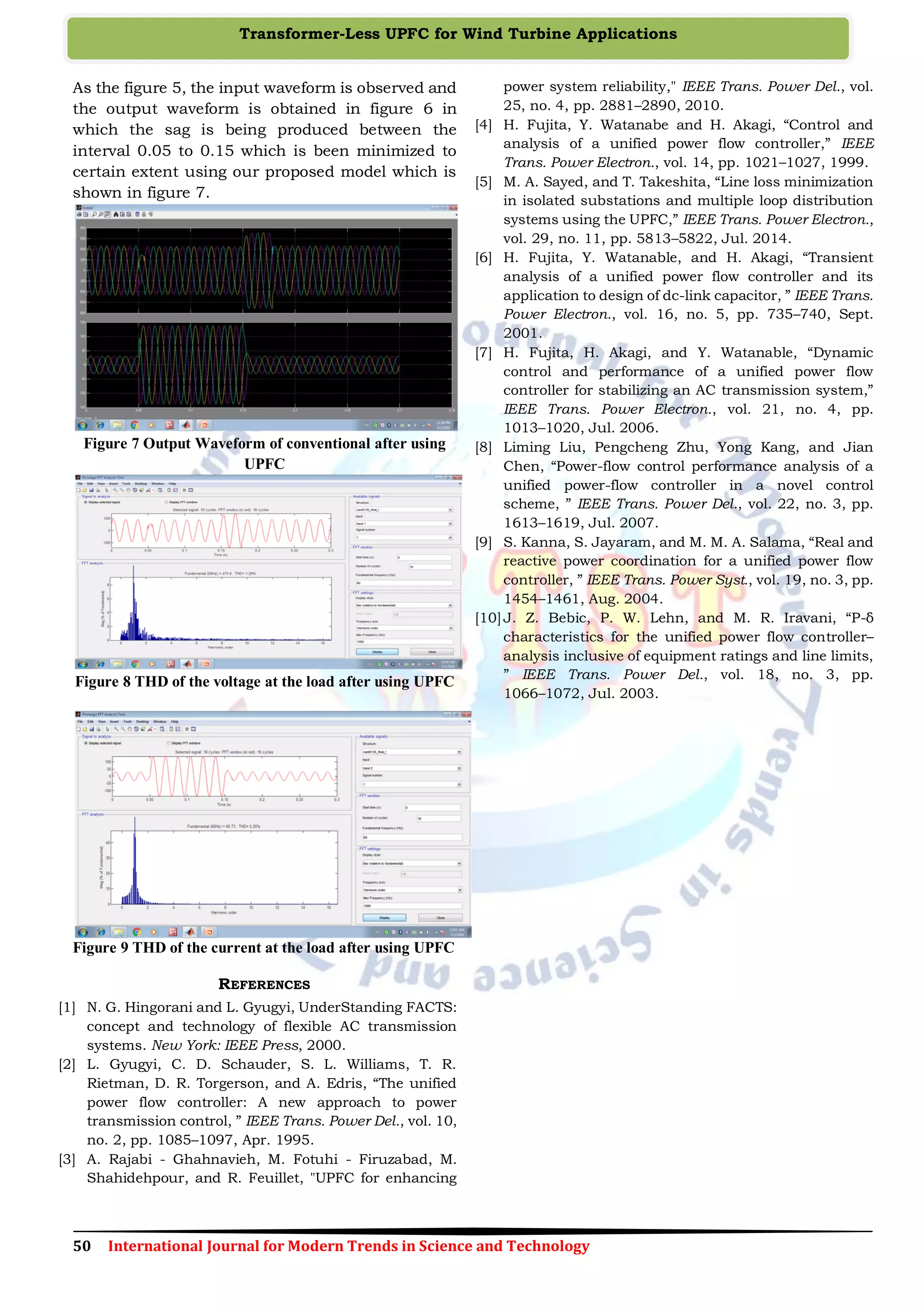 50 International Journal for Modern Trends in Science and Technology
Transformer-Less UPFC for Wind Turbine Applications
As the figure 5, the input waveform is observed and
the output waveform is obtained in figure 6 in
which the sag is being produced between the
interval 0.05 to 0.15 which is been minimized to
certain extent using our proposed model which is
shown in figure 7.
Figure 7 Output Waveform of conventional after using
UPFC
Figure 8 THD of the voltage at the load after using UPFC
Figure 9 THD of the current at the load after using UPFC
REFERENCES
[1] N. G. Hingorani and L. Gyugyi, UnderStanding FACTS:
concept and technology of flexible AC transmission
systems. New York: IEEE Press, 2000.
[2] L. Gyugyi, C. D. Schauder, S. L. Williams, T. R.
Rietman, D. R. Torgerson, and A. Edris, “The unified
power flow controller: A new approach to power
transmission control, ” IEEE Trans. Power Del., vol. 10,
no. 2, pp. 1085–1097, Apr. 1995.
[3] A. Rajabi - Ghahnavieh, M. Fotuhi - Firuzabad, M.
Shahidehpour, and R. Feuillet, "UPFC for enhancing
power system reliability," IEEE Trans. Power Del., vol.
25, no. 4, pp. 2881–2890, 2010.
[4] H. Fujita, Y. Watanabe and H. Akagi, “Control and
analysis of a unified power flow controller,” IEEE
Trans. Power Electron., vol. 14, pp. 1021–1027, 1999.
[5] M. A. Sayed, and T. Takeshita, “Line loss minimization
in isolated substations and multiple loop distribution
systems using the UPFC,” IEEE Trans. Power Electron.,
vol. 29, no. 11, pp. 5813–5822, Jul. 2014.
[6] H. Fujita, Y. Watanable, and H. Akagi, “Transient
analysis of a unified power flow controller and its
application to design of dc-link capacitor, ” IEEE Trans.
Power Electron., vol. 16, no. 5, pp. 735–740, Sept.
2001.
[7] H. Fujita, H. Akagi, and Y. Watanable, “Dynamic
control and performance of a unified power flow
controller for stabilizing an AC transmission system,”
IEEE Trans. Power Electron., vol. 21, no. 4, pp.
1013–1020, Jul. 2006.
[8] Liming Liu, Pengcheng Zhu, Yong Kang, and Jian
Chen, “Power-flow control performance analysis of a
unified power-flow controller in a novel control
scheme, ” IEEE Trans. Power Del., vol. 22, no. 3, pp.
1613–1619, Jul. 2007.
[9] S. Kanna, S. Jayaram, and M. M. A. Salama, “Real and
reactive power coordination for a unified power flow
controller, ” IEEE Trans. Power Syst., vol. 19, no. 3, pp.
1454–1461, Aug. 2004.
[10]J. Z. Bebic, P. W. Lehn, and M. R. Iravani, “P-δ
characteristics for the unified power flow controller–
analysis inclusive of equipment ratings and line limits,
” IEEE Trans. Power Del., vol. 18, no. 3, pp.
1066–1072, Jul. 2003.
 