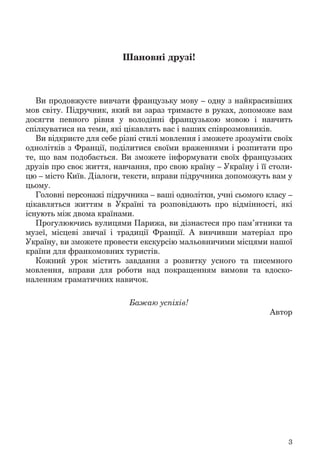 3
Шановні друзі!
Ви продовжуєте вивчати французьку мову – одну з найкрасивіших
мов світу. Підручник, який ви зараз тримаєте в руках, допоможе вам
досягти певного рівня у володінні французькою мовою і навчить
спілкуватися на теми, які цікавлять вас і ваших співрозмовників.
Ви відкриєте для себе різні стилі мовлення і зможете зрозуміти своїх
однолітків з Франції, поділитися своїми враженнями і розпитати про
те, що вам подобається. Ви зможете інформувати своїх французьких
друзів про своє життя, навчання, про свою країну – Україну і її столи-
цю – місто Київ. Діалоги, тексти, вправи підручника допоможуть вам у
цьому.
Головні персонажі підручника – ваші однолітки, учні сьомого класу –
цікавляться життям в Україні та розповідають про відмінності, які
існують між двома країнами.
Прогулюючись вулицями Парижа, ви дізнаєтеся про пам’ятники та
музеї, місцеві звичаї і традиції Франції. А вивчивши матеріал про
Україну, ви зможете провести екскурсію мальовничими місцями нашої
країни для франкомовних туристів.
Кожний урок містить завдання з розвитку усного та писемного
мовлення, вправи для роботи над покращенням вимови та вдоско-
наленням граматичних навичок.
Бажаю успіхів!
Автор
 