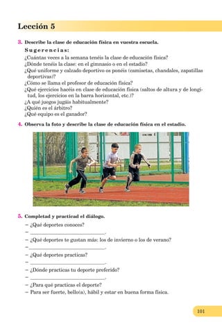 101
Lección 1
101
Lección 5
3. Describe la clase de educación física en vuestra escuela.
S u g e r e n c i a s:
¿Cuántas veces a la semana tenéis la clase de educación física?
¿Dónde tenéis la clase: en el gimnasio o en el estadio?
¿Qué uniforme y calzado deportivo os ponéis (camisetas, chandales, zapatillas
deportivas)?
¿Cómo se llama el profesor de educación física?
¿Qué ejercicios hacéis en clase de educación física (saltos de altura y de longi-
tud, los ejercicios en la barra horizontal, etc.)?
¿A qué juegos jugáis habitualmente?
¿Quién es el árbitro?
¿Qué equipo es el ganador?
4. Observa la foto y describe la clase de educación física en el estadio.
5. Completad y practicad el diálogo.
− ¿Qué deportes conoces?
− .
− ¿Qué deportes te gustan más: los de invierno o los de verano?
− .
− ¿Qué deportes practicas?
− .
− ¿Dónde practicas tu deporte preferido?
− .
− ¿Para qué practicas el deporte?
− Para ser fuerte, bello(a), hábil y estar en buena forma física.
 