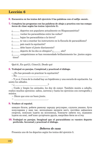 106
Lección 1
106
Lección 6
6. Encuentra en los textos del ejercicio 5 las palabras con el sufijo -mente.
7. Completa las preguntas con las palabras de abajo y practica con tus compa-
ñeros de clase según los textos (ejercicio 5).
¿ deportes son populares actualmente en Hispanoamérica?
¿ vuelan los paracaidistas entre las nubes?
¿ bajan los paracaidistas a la tierra?
¿ te van a enseñar los instructores en la Escuela de paracaidismo?
¿ país nació la equitación?
¿ debe hacer el jinete diariamente?
¿ deporte de los dos es olímpico? ¿ año?
¿ competiciones se han recomendado brillantemente los jinetes argen-
tinos?
Qué(4), En qué(2), Cómo(2), Desde qué
8. Trabajad en parejas. Completad y practicad el diálogo.
– ¿No has pensado en practicar la equitación?
– No. .
– Y yo sí. Cerca de la ciudad hay un hipódromo y una escuela de equitación. La
asisto los sábados.
– ¿ ?
– Cuido y limpio los animales, les doy de comer. También monto a caballo,
realizo muchos ejercicios: saltos, carreras y hasta los ejercicios con coreografía y
música.
− Dicen que eres un buen jinete.
− .
9. Traduce al español.
швидко бігати, робити ранкову зарядку регулярно, слухати уважно, бути
популярним у наш час, несподівано виграти матч, постійно займатися
спортом, повільно їздити на велосипеді, блискуче забити гол, відважно
їздити на коні, люб’язно зустрічати друзів, енергійно бити по м’ячу
10. Trabajad en parejas. Imaginad que el paracaidismo es vuestro deporte
preferido. Inventad y practicad el diálogo.
Deberes de casa
Presenta uno de los deportes según los textos del ejercicio 5.
 