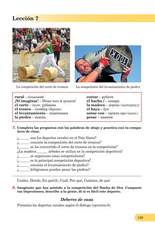 109
Lección 1
109
Lección 7
La competición del corte de troncos La competición del levantamiento de piedra
rural – сільський
¡Ni imaginar! – Нема чого й думати!
el corte – тут: рубання
el tronco – стовбур (дерева)
el levantamiento – піднімання
la piedra – камінь
cortar – рубати
el hacha f – сокира
la madera – дерево (матеріал)
el haya – бук
soñar con – мріяти про (щось)
pesar – важити
7. Completa las preguntas con las palabras de abajo y practica con tu compa-
ñero de clase.
¿ son los deportes rurales en el País Vasco?
¿ consiste la competición del corte de troncos?
¿ se ha convertido el corte de troncos en la competición?
¿La madera árboles se utiliza en la competición deportiva?
¿ se organizan estas competiciones?
¿ es la principal competición deportiva?
¿ consiste el levantamiento de piedra?
¿ kilógramos pueden pesar las piedras?
Cuáles, Dónde, En qué(2), Cuál, Por qué, Cuántos, de qué
8. Imagínate que has asistido a la competición del Hacha de Oro. Comparte
tus impresiones, describe a la gente, di si es fácil este deporte.
Deberes de casa
Presenta los deportes rurales según el diálogo (ejercicio 6).
 