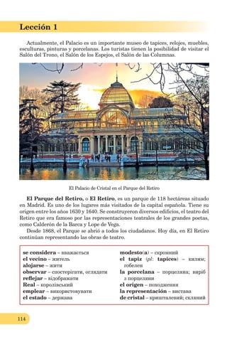 114
Lección 1
114
Lección 1
Actualmente, el Palacio es un importante museo de tapices, relojes, muebles,
esculturas, pinturas y porcelanas. Los turistas tienen la posibilidad de visitar el
Salón del Trono, el Salón de los Espejos, el Salón de las Columnas.
El Palacio de Cristal en el Parque del Retiro
El Parque del Retiro, o El Retiro, es un parque de 118 hectáreas situado
en Madrid. Es uno de los lugares más visitados de la capital española. Tiene su
origen entre los años 1630 y 1640. Se construyeron diversos ediﬁcios, el teatro del
Retiro que era famoso por las representaciones teatrales de los grandes poetas,
como Calderón de la Barca y Lope de Vega.
Desde 1868, el Parque se abrió a todos los ciudadanos. Hoy día, en El Retiro
continúan representando las obras de teatro.
se considera – вважається
el vecino – житель
alojarse – жити
observar – спостерігати, оглядати
reﬂejar – відображати
Real – королівський
emplear – використовувати
el estado – держава
modesto(a) – скромний
el tapiz (pl: tapices) – килим;
гобелен
la porcelana – порцеляна; виріб
з порцеляни
el origen – походження
la representación – вистава
de cristal – кришталевий; скляний
 