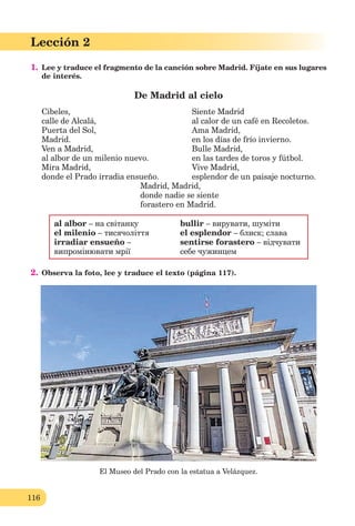116
Lección 1
116
Lección 2
1. Lee y traduce el fragmento de la canción sobre Madrid. Fíjate en sus lugares
de interés.
De Madrid al cielo
Cibeles,
calle de Alcalá,
Puerta del Sol,
Madrid.
Ven a Madrid,
al albor de un milenio nuevo.
Mira Madrid,
donde el Prado irradia ensueño.
Siente Madrid
al calor de un café en Recoletos.
Ama Madrid,
en los días de frío invierno.
Bulle Madrid,
en las tardes de toros y fútbol.
Vive Madrid,
esplendor de un paisaje nocturno.
Madrid, Madrid,
donde nadie se siente
forastero en Madrid.
al albor – на світанку bullir – вирувати, шуміти
el milenio – тисячоліття el esplendor – блиск; слава
irradiar ensueño – sentirse forastero – відчувати
випромінювати мрії себе чужинцем
2. Observa la foto, lee y traduce el texto (página 117).
El Museo del Prado con la estatua a Velázquez.
 