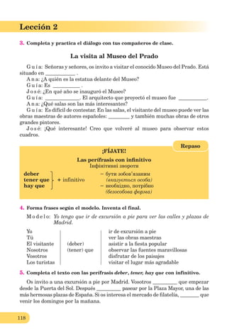118
Lección 1
118
Lección 2
3. Completa y practica el diálogo con tus compañeros de clase.
La visita al Museo del Prado
G u í a: Señoras y señores, os invito a visitar el conocido Museo del Prado. Está
situado en .
A n a: ¿A quién es la estatua delante del Museo?
G u í a: Es .
J o s é: ¿En qué año se inauguró el Museo?
G u í a: . El arquitecto que proyectó el museo fue .
A n a: ¿Qué salas son las más interesantes?
G u í a: Es difícil de contestar. En las salas, el visitante del museo puede ver las
obras maestras de autores españoles: y también muchas obras de otros
grandes pintores.
J o s é: ¡Qué interesante! Creo que volveré al museo para observar estos
cuadros.
¡FÍJATE!
Las perífrasis con inﬁnitivo
Інфінітивні звороти
deber − бути зобов’язаним
tener que + infinitivo (вказується особа)
hay que − необхідно, потрібно
(безособова форма)
Repaso
4. Forma frases según el modelo. Inventa el final.
M o d e l o: Yo tengo que ir de excursión a pie para ver las calles y plazas de
Madrid.
Yo ir de excursión a pie
Tú ver las obras maestras
El visitante (deber) asistir a la ﬁesta popular
Nosotros (tener) que observar las fuentes maravillosas
Vosotros disfrutar de los paisajes
Los turistas visitar el lugar más agradable
5. Completa el texto con las perífrasis deber, tener, hay que con infinitivo.
Os invito a una excursión a pie por Madrid. Vosotros que empezar
desde la Puerta del Sol. Después pasear por la Plaza Mayor, una de las
más hermosas plazas de España. Si os interesa el mercado de ﬁlatelía, que
venir los domingos por la mañana.
 