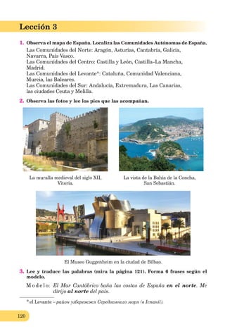 120
Lección 3
1. Observa el mapa de España. Localiza las Comunidades Autónomas de España.
Las Comunidades del Norte: Aragón, Asturias, Cantabria, Galicia,
Navarra, País Vasco.
Las Comunidades del Centro: Castilla y León, Castilla–La Mancha,
Madrid.
Las Comunidades del Levante*: Cataluña, Comunidad Valenciana,
Murcia, las Baleares.
Las Comunidades del Sur: Andalucía, Extremadura, Las Canarias,
las ciudades Ceuta y Melilla.
2. Observa las fotos y lee los pies que las acompañan.
La muralla medieval del siglo XII, La vista de la Bahía de la Concha,
Vitoria. San Sebastián.
El Museo Guggenheim en la ciudad de Bilbao.
3. Lee y traduce las palabras (mira la página 121). Forma 6 frases según el
modelo.
M o d e l o: El Mar Cantábrico baña las costas de España en el norte. Me
dirijo al norte del país.
*el Levante – район узбережжя Середземного моря (в Іспанії).
 