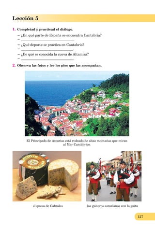 127
Lección 5
1. Completad y practicad el diálogo.
− ¿En qué parte de España se encuentra Cantabria?
− .
− ¿Qué deporte se practica en Cantabria?
− .
− ¿De qué es conocida la cueva de Altamira?
− .
2. Observa las fotos y lee los pies que las acompañan.
El Principado de Asturias está rodeado de altas montañas que miran
al Mar Cantábrico.
el queso de Cabrales los gaiteros asturianos con la gaita
 