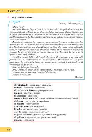128
Lección 5
3. Lee y traduce el texto.
Oviedo, 12 de enero, 2015
¡Hola, Ana!
Me llamo Manolo. Soy de Oviedo, la capital del Principado de Asturias. La
Comunidad está rodeada de las altas montañas que miran al Mar Cantábrico.
A pocos kilómetros de las montañas, se encuentran las playas bonitas y los
pueblos marineros. La Comunidad disfruta de un paisaje bello, siempre verde,
incluso en verano.
Además, en Asturias hay museos, monumentos. Te quiero contar sobre los
quesos asturianos. Existen más de cien variedades de quesos asturianos, tres
de ellos tienen la fama mundial. El queso de Cabrales es un queso elaborado
en el Principado de Asturias. El proceso se realiza en las cuevas de los Picos de
Europa. La temperatura en las cuevas es entre 8 y 12 grados, lo que le da al
queso el color azul-verdoso.
La sidra es una bebida elaborada del zumo de manzana y siempre está
presente en las celebraciones de los asturianos. Por último, vale la pena
mencionar la gaita asturiana, un instrumento musical tradicional en el
Principado de Asturias.
Mira las fotos que te mando.
Ana, ¿qué vas a hacer en las vacaciones? ¿Te quedas en tu ciudad?
¿Vas con tus padres a algún lugar? Cuéntame.
Espero tu respuesta.
Manolo.
el Principado – принципат, князівство
rodear – оточувати, обступати
el pueblo marinero – приморське село
incluso – включно; навіть
la variedad – різновид
tener la fama mundial – мати світове визнання (світову славу)
elaborar – виготовляти, виробляти
se realiza – відбувається
azul-verdoso – синьо-зелений
la sidra – сидр (яблучний напій)
vale la pena – заслуговує на увагу
la gaita – волинка (духовий музичний інструмент)
el gaitero – музикант, що грає на волинці
mandar – посилати
 