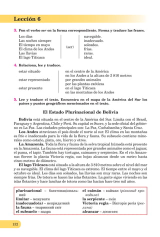 132
Lección 6
3. Pon el verbo ser en la forma correspondiente. Forma y traduce las frases.
Los días
Las noches siempre
El tiempo en mayo
El clima de los Andes
Las lluvias
El lago Titicaca
(ser)
navegable.
inadecuado.
soleados.
frías.
raras.
ideal.
4. Relaciona, lee y traduce.
estar situado en el centro de la América
en los Andes a la altura de 3 810 metros
estar representado por grandes animales
por las plantas exóticas
estar presente en el lago Titicaca
en las montañas de los Andes
5. Lee y traduce el texto. Encuentra en el mapa de la América del Sur los
países y puntos geográficos mencionados en el texto.
El Estado Plurinacional de Bolivia
Bolivia está situada en el centro de la América del Sur. Limita con el Brasil,
Paraguay y Argentina, Chile y Perú. Su capital es Sucre, y la sede oﬁcial del gobier-
no es La Paz. Las ciudades principales son: La Paz, Cochabamba y Santa Cruz.
Los Andes atraviesan el país desde el norte al sur. El clima en las montañas
es frío e inadecuado para la vida de la ﬂora y fauna. Su subsuelo contiene mine-
rales como estaño, plata, oro, hierro y otros.
La Amazonia. Toda la ﬂora y fauna de la selva tropical húmeda está presente
en la Amazonia. La fauna está representada por grandes animales como el jaguar,
el puma, el tapir. También hay tortugas, caimanes y serpientes. En el río Amazo-
nas ﬂorece la planta Victoria regia, sus hojas alcanzan desde un metro hasta
cinco metros de diámetro.
El lago Titicaca está situado a la altura de 3 810 metros sobre el nivel del mar
y es navegable. El clima del lago Titicaca es extremo. El tiempo entre el mayo y el
octubre es ideal. Los días son soleados, las lluvias son muy raras. Las noches son
siempre frías. De totora se hacen las islas ﬂotantes. La gente sigue viviendo en las
islas ﬂotantes y hace lanchas de totora como las hacían hace tres mil años.
plurinacional – багатонаціональ-
ний
limitar – межувати
inadecuado(a) – непридатний
la fauna – тваринний світ
el subsuelo – надра
el caimán – кайман (різновид кро-
кодила)
la serpiente – змія
Victoria regia – Вікторія регія (рос-
лина)
alcanzar – досягати
 