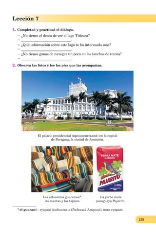 135
Lección 7
1. Completad y practicad el diálogo.
− ¿No tienes el deseo de ver el lago Titicaca?
− ____________________________.
− ¿Qué información sobre este lago te ha interesado más?
− ____________________________.
− ¿No tienes ganas de navegar un poco en las lanchas de totora?
− ____________________________.
2. Observa las fotos y lee los pies que las acompañan.
El palacio presidencial (президентський) en la capital
de Paraguay, la ciudad de Asunción.
Las artesanías guaraníes*: La yerba mate
las mantas y los tapices. paraguaya Pajarito.
*el guaraní – гуаранí (індіанець в Південній Америці); мова гуаранí.
 