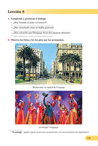 139
Lección 8
1. Completad y practicad el diálogo.
− ¿Has tomado el mate (el tereré)?
− .
− ¿Has escuchado cómo se habla guaraní?
− .
− ¿Has conocido que Paraguay tiene dos idiomas oﬁciales?
− .
2. Observa las fotos y lee los pies que las acompañan.
Montevideo, la capital de Uruguay.
La murga* uruguaya.
* la murga – мурга (група вуличних музикантів, які виступають на карнавалі).
 