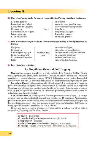 140
Lección 8
3. Pon el verbo ser en la forma correspondiente. Forma y traduce las frases.
El clima del país
Las estaciones del año
La capital de Uruguay
El carnaval
La educación en el país
Los uruguayos
El idioma oﬁcial
(ser)
el español.
gratuita para los alumnos.
descendientes de españoles.
templado.
muy largo y alegre.
húmedas y secas.
la ciudad grande.
4. Pon el verbo distinguirse en la forma correspondiente. Forma y traduce las
frases.
Uruguay
El carnaval
La murga uruguaya
El pueblo guaraní
El queso de Cabrales
Ellos
(distinguirse)
por
su carácter alegre.
sus éxitos en los estudios.
su sistema educativo excelente.
su temática principal.
su color azul-verdoso.
sus obras de artesanía.
5. Lee y traduce el texto.
La República Oriental del Uruguay
Uruguay es un país situado en la costa sudeste de la América del Sur. Limita
con Argentina y el Brasil, tiene costas del Océano Atlántico. El clima es templado,
no existen regiones húmedas o secas. El 75 % del territorio son pastos. La capital,
Montevideo, con sus 1,5 millones de habitantes, es la única ciudad grande del país.
La población del país son descendientes de españoles, italianos y otros euro-
peos. Los pueblos indígenas han desaparecido. El idioma oﬁcial es el español.
Uruguay se distingue por un sistema educativo excelente. En este país la educa-
ción es gratuita para los alumnos de la escuela primaria y secundaria y para los
estudiantes de la universidad.
Los carnavales de Uruguay son famosos por su carácter alegre. La murga
uruguaya es un género teatral-musical que consiste de 15 personas. Acompañado
por los instrumentos musicales, canta canciones donde la temática principal son
los acontecimientos del año. Las murgas son el principal atractivo del Carnaval
uruguayo. El carnaval se celebra durante 35 días.
El premio para la mejor murga es grabar discos y actuar en otros países:
Argentina, España y los Estados Unidos.
el pasto – пасовище
el pueblo indígena – корінний народ, індіанці
desaparecer – зникати
distinguirse por – виділятися, вирізнятися (чимсь)
la murga – мурга (жанр музики, популярний в Уругваї)
 