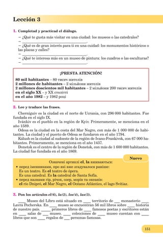 151
Lección 3
1. Completad y practicad el diálogo.
− ¿Qué te gusta más visitar en una ciudad: los museos o las catedrales?
− .
− ¿Qué es de gran interés para ti en una cuidad: los monumentos históricos o
las plazas y calles?
− .
− ¿Qué te interesa más en un museo de pintura: los cuadros o las esculturas?
− .
¡PRESTA ATENCIÓN!
80 mil habitantes – 80 тисяч жителів
2 millones de habitantes – 2 мільйони жителів
2 millones doscientos mil habitantes – 2 мільйони 200 тисяч жителів
еn el siglo XX – у XX столітті
еn el año 1982 – у 1982 році
2. Lee y traduce las frases.
Cherníguiv es la ciudad en el norte de Ucrania, con 296 000 habitantes. Fue
fundada en el siglo IX.
Ivánkiv es el pueblo en la región de Kyiv. Primeramente, se menciona en el
año 1589.
Odesa es la ciudad en la costa del Mar Negro, con más de 1 000 000 de habi-
tantes. La ciudad y el puerto de Odesa se fundaron en el año 1794.
Kálush es la ciudad al sudoeste de la región de Ivano-Frankivsk, con 67 000 ha-
bitantes. Primeramente, se menciona en el año 1437.
Donetsk es el centro de la región de Donetsk, con más de 1 600 000 habitantes.
La ciudad fue fundada en el año 1869.
Oзначенi артиклi el, la вживаються:
перед іменниками, про які вже згадувалося раніше:
Es un teatro. Es el teatro de ópera.
Es una catedral. Es la catedral de Santa Sofía.
перeд назвами гір, річок, озер, морів та океанів:
el río Dnipró, el Mar Negro, el Océano Atlántico, el lago Svítiaz.
Nuevo
3. Pon los artículos el(6), la(2), los(4), las(3).
____ Museo del Libro está situado en ____ territorio de ___ monasterio ____
Lavra Pecherska. En ____ museo se encuentran 56 mil libros sobre ____ historia
de nuestro país. _____ primeros libros de ____ famosos poetas y escritores están
en ____ salas de ___ museo. ____ colecciones de ____ museo cuentan con ____
libros que son ____ regalos de ___ personas famosas.
 