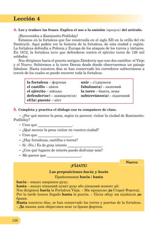 156
Lección 4
4. Lee y traduce las frases. Explica el uso o la omisión (пропуск) del artículo.
¡Bienvenidos a Kamianéts-Podilskiy!
Estamos en la fortaleza que fue construida en el siglo XII en la orilla del río
Smótrych. Aquí podéis ver la historia de la fortaleza, de esta ciudad y región.
La fortaleza defendía a Polonia y Europa de los ataques de los turcos y tártaros.
En 1672, la fortaleza tuvo que defenderse contra el ejército turco de 120 mil
soldados.
Nos dirigimos hacia el puente antiguo Zámkoviy que une dos castillos: el Viejo
y el Nuevo. Subiremos a la torre Denna desde donde observaremos un paisaje
fabuloso. Hasta nuestros días se han conservado los corredores subterráneos a
través de los cuales se puede recorrer toda la fortaleza.
la fortaleza – фортеця unir – з’єднувати
el castillo – зáмок fabuloso(a) – казковий
el ejército – військо la torre – башта, вежа
defender(se) – захищати(ся) subterráneo(a) – підземний
el(la) puente – міст
5. Completa y practica el diálogo con tu compañero de clase.
− ¿Por qué merece la pena, según tu parecer, visitar la ciudad de Kamianéts-
Podilskiy?
− Creo que ___________________.
− ¿Qué merece la pena visitar en vuestra ciudad?
− Creo que ___________________.
− ¿Hay fortalezas, castillos o torres?
− Sí. (No.) Es de gran interés ___________________.
− ¿Con qué lugares de interés puedo disfrutar más?
− Me parece que ___________________.
¡FÍJATE!
Las preposiciones hacia y hasta
Прийменники hacia і hasta
hacia – вказує напрямок руху;
hasta – вказує кінцевий пункт руху або кінцевий момент дії:
Nos dirigimos hacia la Fortaleza Vieja. – Ми прямуємо до Старої Фортеці.
Por la tarde hemos llegado hasta la puerta. – Після обіду ми підійшли до
брами.
Hasta nuestros días, se han conservado las torres y puertas de la fortaleza.
– До наших днів збереглися вежі та брами фортеці.
Nuevo
 