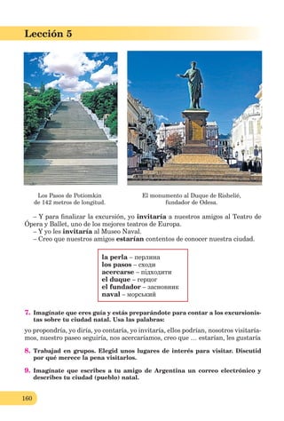 160
Lección 5
Los Pasos de Potiomkin El monumento al Duque de Rishelié,
de 142 metros de longitud. fundador de Odesa.
– Y para ﬁnalizar la excursión, yo invitaría a nuestros amigos al Teatro de
Ópera y Ballet, uno de los mejores teatros de Europa.
– Y yo les invitaría al Museo Naval.
– Creo que nuestros amigos estarían contentos de conocer nuestra ciudad.
la perla – перлина
los pasos – сходи
acercarse – підходити
el duque – герцог
el fundador – засновник
naval – морський
7. Imagínate que eres guía y estás preparándote para contar a los excursionis-
tas sobre tu ciudad natal. Usa las palabras:
yo propondría, yo diría, yo contaría, yo invitaría, ellos podrían, nosotros visitaría-
mos, nuestro paseo seguiría, nos acercaríamos, creo que … estarían, les gustaría
8. Trabajad en grupos. Elegid unos lugares de interés para visitar. Discutid
por qué merece la pena visitarlos.
9. Imagínate que escribes a tu amigo de Argentina un correo electrónico y
describes tu ciudad (pueblo) natal.
 