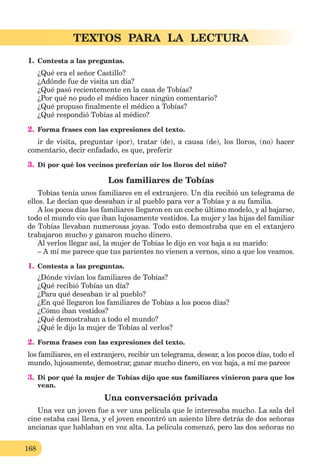 168
TEXTOS PARA LA LECTURA
1. Contesta a las preguntas.
¿Qué era el señor Castillo?
¿Adónde fue de visita un día?
¿Qué pasó recientemente en la casa de Tobías?
¿Por qué no pudo el médico hacer ningún comentario?
¿Qué propuso ﬁnalmente el médico a Tobías?
¿Qué respondió Tobías al médico?
2. Forma frases con las expresiones del texto.
ir de visita, preguntar (por), tratar (de), a causa (de), los lloros, (no) hacer
comentario, decir enfadado, es que, preferir
3. Di por qué los vecinos preferían oír los lloros del niño?
Los familiares de Tobías
Tobías tenía unos familiares en el extranjero. Un día recibió un telegrama de
ellos. Le decían que deseaban ir al pueblo para ver a Tobías y a su familia.
A los pocos días los familiares llegaron en un coche último modelo, y al bajarse,
todo el mundo vio que iban lujosamente vestidos. La mujer y las hijas del familiar
de Tobías llevaban numerosas joyas. Todo esto demostraba que en el extanjero
trabajaron mucho y ganaron mucho dinero.
Al verlos llegar así, la mujer de Tobías le dijo en voz baja a su marido:
– A mí me parece que tus parientes no vienen a vernos, sino a que los veamos.
1. Contesta a las preguntas.
¿Dónde vivían los familiares de Tobías?
¿Qué recibió Tobías un día?
¿Para qué deseaban ir al pueblo?
¿En qué llegaron los familiares de Tobías a los pocos días?
¿Cómo iban vestidos?
¿Qué demostraban a todo el mundo?
¿Qué le dijo la mujer de Tobías al verlos?
2. Forma frases con las expresiones del texto.
los familiares, en el extranjero, recibir un telegrama, desear, a los pocos días, todo el
mundo, lujosamente, demostrar, ganar mucho dinero, en voz baja, a mí me parece
3. Di por qué la mujer de Tobías dijo que sus familiares vinieron para que los
vean.
Una conversación privada
Una vez un joven fue a ver una película que le interesaba mucho. La sala del
cine estaba casi llena, y el joven encontró un asiento libre detrás de dos señoras
ancianas que hablaban en voz alta. La película comenzó, pero las dos señoras no
 