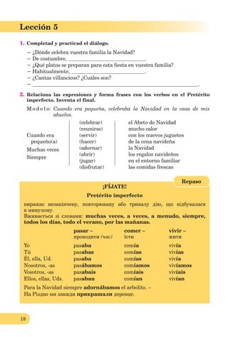 18
Lección 1
18
Lección 5
1. Completad y practicad el diálogo.
− ¿Dónde celebra vuestra familia la Navidad?
− De costumbre, .
− ¿Qué platos se preparan para esta ﬁesta en vuestra familia?
− Habitualmente, .
− ¿Cantas villancicos? ¿Cuáles son?
− .
2. Relaciona las expresiones y forma frases con los verbos en el Pretérito
imperfecto. Inventa el final.
M o d e l o: Cuando era pequeña, celebraba la Navidad en la casa de mis
abuelos.
(celebrar) el Abeto de Navidad
(reunirse) mucho calor
Cuando era (servir) con los nuevos juguetes
pequeño(a) (hacer) de la cena navideña
Muchas veces (adornar) la Navidad
Siempre
(abrir) los regalos navideños
(jugar) en el entorno familiar
(disfrutar) las comidas frescas
¡FÍJATE!
Pretérito imperfecto
виражає незакінчену, повторювану або тривалу дію, що відбувалася
в минулому.
Вживається зі словами: muchas veces, a veces, a menudo, siempre,
todos los días, todo el verano, por las mañanas.
pasar – comer – vivir –
проводити (час) їсти жити
Yo pasaba comía vivía
Tú pasabas comías vivías
Él, ella, Ud. pasaba comías vivía
Nosotros, -as pasábamos comíamos vivíamos
Vosotros, -as pasabais comíais vivíais
Ellos, ellas, Uds. pasaban comían vivían
Para la Navidad siempre adornábamos el arbolito. –
На Різдво ми завжди прикрашали деревце.
Repaso
 
