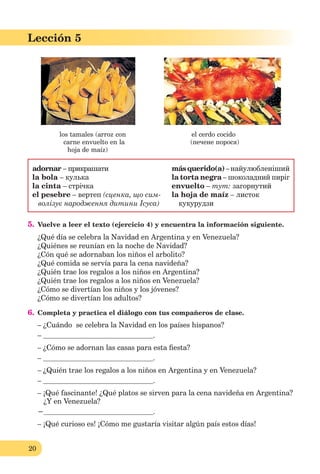 20
Lección 1
20
Lección 5
los tamales (arroz con el cerdo cocido
carne envuelto en la (печене порося)
hoja de maíz)
adornar – прикрашати másquerido(a)–найулюбленіший
la bola – кулька la torta negra – шоколадний пиріг
la cinta – стрічка envuelto – тут: загорнутий
el pesebre – вертеп (сценка, що сим- la hoja de maíz – листок
волізує народження дитини Ісуса) кукурудзи
5. Vuelve a leer el texto (ejercicio 4) y encuentra la información siguiente.
¿Qué día se celebra la Navidad en Argentina y en Venezuela?
¿Quiénes se reunían en la noche de Navidad?
¿Cón qué se adornaban los niños el arbolito?
¿Qué comida se servía para la cena navideña?
¿Quién trae los regalos a los niños en Argentina?
¿Quién trae los regalos a los niños en Venezuela?
¿Cómo se divertían los niños y los jóvenes?
¿Cómo se divertían los adultos?
6. Completa y practica el diálogo con tus compañeros de clase.
– ¿Cuándo se celebra la Navidad en los países hispanos?
– .
– ¿Cómo se adornan las casas para esta ﬁesta?
– .
– ¿Quién trae los regalos a los niños en Argentina y en Venezuela?
– .
– ¡Qué fascinante! ¿Qué platos se sirven para la cena navideña en Argentina?
¿Y en Venezuela?
− .
– ¡Qué curioso es! ¡Cómo me gustaría visitar algún país estos días!
 