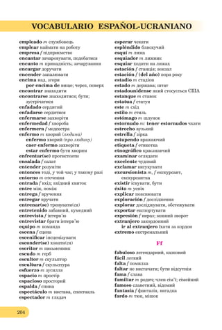 204
VOCABULARIO ESPAÑOL-UCRANIANO
empleado m службовець
emplear наймати на роботу
empresa f підприємство
encantar зачаровувати, подобатися
encanto m принадність; зачарування
encargar доручати
encender запалювати
encima над, згори
por encima de вище; через, поверх
encontrar знаходити
encontrarse знаходитися; бути;
зустрічатися
enfadado сердитий
enfadarse сердитися
enfermarse захворіти
enfermedad f хвороба
enfermera f медсестра
enfermo m хворий (людина)
enfermo хворий (про людину)
caer enfermo захворіти
estar enfermo бути хворим
enfrentar(se) протистояти
ensalada f салат
entender розуміти
entonces тоді, у той час; у такому разі
entorno m оточення
entrada f вхід; вхідний квиток
entre між, поміж
entrega f вручення
entregar вручати
entrenar(se) тренувати(ся)
entretenido забавний, кумедний
entrevista f інтерв’ю
entrevistar брати інтерв’ю
equiро m команда
escena f сцена
esceniﬁcar інсценізувати
esconder(se) ховати(ся)
escritor m письменник
escudo m герб
escultor m скульптор
escultura f скульптура
esfuerzo m зусилля
espacio m простір
espacioso просторий
espalda f спина
espectáculo m вистава, спектакль
espectador m глядач
esperar чекати
espléndido блискучий
esquí m лижа
esquiador m лижник
esquiar ходити на лижах
estación f станція; вокзал
estación f (del año) пора року
estadio m стадіон
estado m держава; штат
estadounidense який стосується США
estanque m ставок
estatua f статуя
este m схід
estilo m стиль
estómago m шлунок
estornudo m: tener estornudos чхати
estrecho вузький
estrella f зірка
estupendo вражаючий
etiqueta f етикетка
etnográﬁco краєзнавчий
examinar оглядати
excelente чудовий
exclamar вигукувати
excursionista m, f екскурсант,
екскурсантка
existir існувати, бути
éxito m успіх
explicar пояснювати
exploración f дослідження
explorar досліджувати, обстежувати
exportar експортувати
expresión f вираз; мовний зворот
extranjero закордонний
ir al extranjero їхати за кордон
extremo екстремальний
Ff
fabuloso легендарний, казковий
fácil легкий
falta f помилка
faltar не вистачати; бути відсутнім
fama f слава
familiar m родич; член сім’ї; сімейний
famoso славетний, відомий
fantasía f фантазія, вигадка
fardo m тюк, мішок
 
