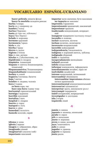 206
VOCABULARIO ESPAÑOL-UCRANIANO
hacer película знімати фільм
hacer la mochila складати рюкзак
hacha f сокира
hacia до; у напрямку до
hambre f голод
harina f борошно
hasta до (про час, відстань)
haya f бук (дерево)
helado m морозиво
hermoso красивий
hermosura f краса
hielo m лід
hierba f трава
hierro m залізо
higiene f гігієна
hijo m син; дитина
hincha m, f уболівальник, -ця
hipódromo m іподром
hispánico іспанський
hispano m житель Іспаноамерики;
іспанський
Hispanoamérica f Іспаноамерика
hispanohablante іспаномовний
hockey m хокей
hoguera f вогнище, багаття
hoja f листок
hombre m людина; чоловік
hora f година
es hora пора, час
hace una hora годину тому
horizontal горизонтальний
hormiga f мурашка
horrible жахливий
hortaliza f овоч
hospital m лікарня
huerto m город
huésped m гість
huevo m яйце
humedad f вологість
humedo вологий, сирий
Ii
idioma m мова
iglesia f церква
imagen m зображення, образ
imaginado уявний
imaginar(se) уявляти (собі)
importante важливий
importar мати значення; бути важливим
no importa не важливо
impresión f враження
impresionante вражаючий, хвилюючий
impresionar вражати
inadecuado невідповідний, непридат-
ний
inaugurar відкривати (виставку тощо)
incendio m пожежа
incluir включати, містити
incluso включно, включаючи
incorrecto неправильний
increíble неймовірний
independencia f незалежність
indígena m корінний житель, тубілець
indignado обурений
indio m індіанець
inesperadamente несподівано
infantil дитячий
іnfeliz нещасливий
informar повідомляти, інформувати
inmediatamente негайно, зараз же
inolvidable незабутній
intenso напружений, інтенсивний
intercambiar обмінювати
intercambiar impresiones обміню-
ватися враженнями
intercontinental міжконтинентальний
interesar(se) цікавити(ся)
interpretar грати, виконувати (роль)
іnterrumpir переривати
inútil некорисний, непридатний
investigador m дослідник
isla f острів
izquierdo лівий
Jj
jamón m шинка
japonés m японець; японський
jarabe m сироп
jefe m начальник
jinete m вершник
joven m юнак; молодий
joya f коштовність
judo m дзюдо
jugador m гравець
juguete m іграшка
junto разом
 