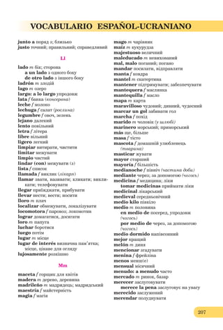 207
VOCABULARIO ESPAÑOL-UCRANIANO
junto a поряд з; близько
justo точний; правильний; справедливий
Ll
lado m бік; сторона
a un lado з одного боку
de otro lado з іншого боку
ladrón m злодій
lago m озеро
largo: a lo largo упродовж
lata f банка (консервна)
leche f молоко
lechuga f салат (рослина)
legumbre f овоч, зелень
lejano далекий
lento повільний
letra f літера
libre вільний
ligero легкий
limpiar витирати, чистити
limitar межувати
limpio чистий
lindar (con) межувати (з)
lista f список
llamada f виклик (лікаря)
llamar звати, називати; кликати; викли-
кати; телефонувати
llegar приїжджати, прибувати
llevar нести; вести; носити
lloro m плач
localizar обмежувати, локалізувати
locomotora f паровоз; локомотив
lograr домагатися, досягати
loro m папуга
luchar боротися
luego потім
lugar m місце
lugar de interés визначна пам’ятка;
місце, цікаве для огляду
lujosamente розкішно
Mm
maceta f горщик для квітів
madera m дерево, деревина
madrileño m мадридець; мадридський
maestría f майстерність
magia f магія
mago m чарівник
maíz m кукурудза
majestuoso величний
maleducado m невихований
mal, malo поганий; погано
mandar посилати, відправляти
manta f ковдра
mantel m скатертина
mantener підтримувати; забезпечувати
mantequera f маслянка
mantequilla f масло
mapa m карта
maravilloso чудовий; дивний, чудесний
marcar un gol забивати гол
marcha f похід
marido m чоловік (у шлюбі)
marinero морський; приморський
más ще, більше
masa f тісто
mascota f домашній улюбленець
(тварина)
masticar жувати
mayor старший
mayoría f більшість
medianoche f північ (частина доби)
mediante через; за допомогою (чогось)
medicina f медицина; ліки
tomar medicinas приймати ліки
medicinal лікарський
medieval середньовічний
medio kilo півкіло
medio m половина
en medio de посеред, упродовж
(чогось)
por medio de через, за допомогою
(чогось)
medio dormido напівсонний
mejor кращий
melón m диня
mencionar згадувати
menina f фрейліна
menos менш(е)
mensual місячний
menudo: a menudo часто
mercado m ринок, базар
merecer заслуговувати
merece la pena заслуговує на увагу
merecido заслужений
merendar полуднувати
 