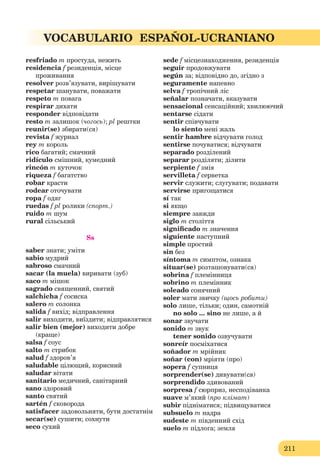 211
VOCABULARIO ESPAÑOL-UCRANIANO
resfriado m простуда, нежить
residencia f резиденція, місце
проживання
resolver розв’язувати, вирішувати
respetar шанувати, поважати
respeto m повага
respirar дихати
responder відповідати
resto m залишок (чогось); pl рештки
reunir(se) збирати(ся)
revista f журнал
rey m король
rico багатий; смачний
ridículo смішний, кумедний
rincón m куточок
riqueza f багатство
robar красти
rodear оточувати
ropa f одяг
ruedas f pl ролики (спорт.)
ruido m шум
rural сільський
Ss
saber знати; уміти
sabio мудрий
sabroso смачний
sacar (la muela) виривати (зуб)
saco m мішок
sagrado священний, святий
salchicha f сосиска
salero m солoнка
salida f вихід; відправлення
salir виходити, виїздити; відправлятися
salir bien (mejor) виходити добре
(краще)
salsa f соус
salto m стрибок
salud f здоров’я
saludable цілющий, корисний
saludar вітати
sanitario медичний, санітарний
sano здоровий
santo святий
sartén f сковорода
satisfacer задовольняти, бути достатнім
secar(se) сушити; сохнути
seco сухий
sеde f місцезнаходження, резиденція
seguir продовжувати
según за; відповідно до, згідно з
seguramente напевно
selva f тропічний ліс
señalar позначати, вказувати
sensacional сенсаційний; хвилюючий
sentarse сідати
sentir співчувати
lo siento мені жаль
sentir hambre відчувати голод
sentirse почуватися; відчувати
separado розділений
separar розділяти; ділити
serpiente f змія
servilleta f серветка
servir служити; слугувати; подавати
servirse пригощатися
sí так
si якщо
siempre завжди
siglo m століття
signiﬁcado m значення
siguiente наступний
simple простий
sin без
síntoma m симптом, ознака
situar(se) розташовувати(ся)
sobrina f племінниця
sobrino m племінник
soleado сонячний
soler мати звичку (щось робити)
solo лише, тільки; один, самотній
no solo ... sino не лише, а й
sonar звучати
sonido m звук
tener sonido озвучувати
sonreír посміхатися
soñador m мрійник
soñar (con) мріяти (про)
sopera f супниця
sorprender(se) дивувати(ся)
sorprendido здивований
sorpresa f сюрприз, несподіванка
suave м’який (про клімат)
subir підніматися; підвищуватися
subsuelo m надра
sudeste m південний схід
suelo m підлога; земля
 
