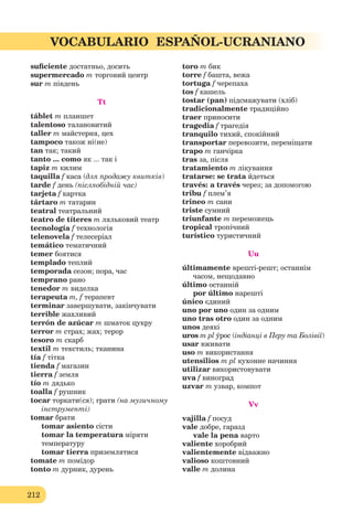 212
VOCABULARIO ESPAÑOL-UCRANIANO
suﬁciente достатньо, досить
supermercado m торговий центр
sur m південь
Tt
táblet m планшет
talentoso талановитий
taller m майстерня, цех
tampoco також ні(не)
tan так; такий
tanto ... como як ... так і
tapiz m килим
taquilla f каса (для продажу квитків)
tarde f день (післяобідній час)
tarjeta f картка
tártaro m татарин
teatral театральний
teatro de títeres m ляльковий театр
tecnología f технологія
telenovela f телесеріал
temático тематичний
temer боятися
templado теплий
temporada сезон; пора, час
temprano рано
tenedor m виделка
terapeuta m, f терапевт
terminar завершувати, закінчувати
terrible жахливий
terrón de azúcar m шматок цукру
terror m страх; жах; терор
tesoro m скарб
textil m текстиль; тканина
tía f тітка
tiеnda f магазин
tierra f земля
tío m дядько
toalla f рушник
tocar торкати(ся); грати (на музичному
інструменті)
tomar брати
tomar asiento сісти
tomar la temperatura міряти
температуру
tomar tierra приземлятися
tomate m помідор
tonto m дурник, дурень
toro m бик
torre f башта, вежа
tortuga f черепаха
tos f кашель
tostar (pan) підсмажувати (хліб)
tradicionalmente традиційно
traer приносити
tragedia f трагедія
tranquilo тихий, спокійний
transportar перевозити, переміщати
trapo m ганчірка
tras за, після
tratamiento m лікування
tratarse: se trata йдеться
través: a través через; за допомогою
tribu f плем’я
trineo m сани
triste сумний
triunfante m переможець
tropical тропічний
turístico туристичний
Uu
últimamente врешті-решт; останнім
часом, нещодавно
último останній
por último нарешті
único єдиний
uno por uno один за одним
uno tras otro один за одним
unos деякі
uros m pl ýрос (індіанці в Перу та Болівії)
usar вживати
uso m використання
utensilios m pl кухонне начиння
utilizar використовувати
uva f виноград
uzvar m узвар, компот
Vv
vajilla f посуд
vale добре, гаразд
vale la pena варто
valiente хоробрий
valientemente відважно
valioso коштовний
valle m долина
 