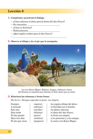 22
Lección 1
22
Lección 6
1. Completad y practicad el diálogo.
− ¿Cómo adornas el abeto para la ﬁesta del Año Nuevo?
− De costumbre, .
− ¿Cómo te diviertes?
− Habitualmente, .
− ¿Qué regalos recibes para el Año Nuevo?
− .
2. Observa el dibujo y lee el pie que lo acompaña.
Los tres Reyes Magos: Melchor, Gaspar y Baltasar vienen
del Oriente en camellos para felicitar al Niño Jesús que ya nació.
3. Relaciona las columnas y forma frases.
M o d e l o: Siempre esperaba la ﬁesta con alegría.
Siempre (esperar) los regalos debajo del abeto.
A menudo (adornar) la Navidad con la familia.
Este año (escribir) los platos sabrosos.
Esta tarde (felicitar) el abeto del Año Nuevo.
El año pasado (poner) la ﬁesta con alegría.
Hace tres días (celebrar) a los parientes y a los amigos.
El año que viene (preparar) la carta a los Reyes Magos.
 