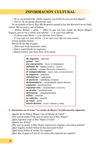 26
Lección 1
26
INFORMACIÓN CULTURAL
− Sí, sí, ya comprendo. ¿Debo repartir con Solita lo que me has dejado?
− Eso es. Yo no puedo detenerme más.
No sé cuándo se fue el Rey. Me desperté cuando la luz del día entró en mi habi-
tación. Me levanté y salí al balcón.
− ¡Solita, Solita! − grité. − ¡Mira lo que nos han traído los Reyes Magos!
Espera, que te voy a echar una cabrita − y se cayó una cabrita.
− Y ahora unos libros − y se cayeron unos libros.
− Y una caja con una cocina − y se cayó una caja con una cocina.
¡Cómo bailaba Solita!
Detrás de mí dijo el papá:
− ¡Pero qué estás haciendo, niña!
− Estoy repartiendo los juguetes.
−¡Entra dentro, que hace frío! ¡A la cama!
de repente – раптом
¡pum! – бах!
me encuentro – тут: я опиняюся
delante de –перед (кимсь, чимсь)
la cocina – кухня (дитяча іграшка)
el rompecabezas – пазл (гра-головоломка)
la raqueta – ракетка
olvidar(se) – забувати
el portero – швейцар, сторож
demasiado(a) – надмірний; надто багато
repartir – розподіляти
repartir con – поділитися з (кимсь)
se acaba – закінчується
detenerse – затримуватися
echar – кидати
la cabrita – козеня
se cayó – упав
entra dentro – тут: заходь у хату
3. Encuentra en el texto “La noche de Reyes” la información siguiente.
¿Quién de los Reyes Magos vino al balcón de Celia?
¿Por qué pensaba Celia que el señor era el Rey Negro?
¿Qué juguetes trajo el Rey Negro a Celia?
¿Quién era Solita?
¿Por qué no podía el Rey Negro repartir los regalos a los niños pobres?
¿Qué regalos recibió Solita de las manos de Celia?
¿Qué hacía Solita al recibir los regalos?
¿Qué dijo el papá a Celia al ver cómo ella repartía los regalos?
 