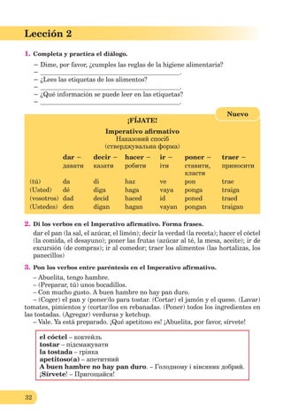 32
Lección 2
1. Completa y practica el diálogo.
− Dime, por favor, ¿cumples las reglas de la higiene alimentaria?
− .
− ¿Lees las etiquetas de los alimentos?
− .
− ¿Qué información se puede leer en las etiquetas?
− .
¡FÍJATE!
Imperativo aﬁrmativo
Наказовий спосіб
(стверджувальна форма)
dar − decir − hacer − ir − poner − traer −
давати казати робити іти ставити,
класти
приносити
(tú) da di haz ve pon trae
(Usted) dé diga haga vaya ponga traiga
(vosotros) dad decid haced id poned traed
(Ustedes) den digan hagan vayan pongan traigan
Nuevo
2. Di los verbos en el Imperativo afirmativo. Forma frases.
dar el pan (la sal, el azúcar, el limón); decir la verdad (la receta); hacer el cóctel
(la comida, el desayuno); poner las frutas (azúcar al té, la mesa, aceite); ir de
excursión (de compras); ir al comedor; traer los alimentos (las hortalizas, los
panecillos)
3. Pon los verbos entre paréntesis en el Imperativo afirmativo.
– Abuelita, tengo hambre.
– (Preparar, tú) unos bocadillos.
– Con mucho gusto. A buen hambre no hay pan duro.
– (Coger) el pan y (poner)lo para tostar. (Cortar) el jamón y el queso. (Lavar)
tomates, pimientos y (cortar)los en rebanadas. (Poner) todos los ingredientes en
las tostadas. (Agregar) verduras y ketchup.
– Vale. Ya está preparado. ¡Qué apetitoso es! ¡Abuelita, por favor, sírvete!
el cóctel – коктейль
tostar – підсмажувати
la tostada – грінка
apetitoso(a) – апетитний
A buen hambre no hay pan duro. – Голодному і вівсяник добрий.
¡Sírvete! – Пригощайся!
 