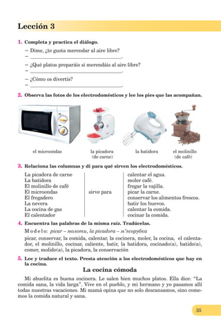 35
Lección 1
35
Lección 3
1. Completa y practica el diálogo.
− Dime, ¿te gusta merendar al aire libre?
− .
− ¿Qué platos preparáis si merendáis al aire libre?
− .
− ¿Cómo os divertís?
− .
2. Observa las fotos de los electrodomésticos y lee los pies que las acompañan.
el microondas la picadora la batidora el molinillo
(de carne) (de café)
3. Relaciona las columnas y di para qué sirven los electrodomésticos.
La picadora de carne
La batidora
El molinillo de café
El microondas
El fregadero
La nevera
La cocina de gas
El calentador
sirve para
calentar el agua.
moler café.
fregar la vajilla.
picar la carne.
conservar los alimentos frescos.
batir los huevos.
calentar la comida.
cocinar la comida.
4. Encuentra las palabras de la misma raíz. Tradúcelas.
M o d e l o: picar – молоти, la picadora – м’ясорубка
picar, conservar, la comida, calentar, la cocinera, moler, la cocina, el calenta-
dor, el molinillo, cocinar, caliente, batir, la batidora, cocinado(a), batido(a),
comer, molido(a), la picadora, la conservación
5. Lee y traduce el texto. Presta atención a los electrodomésticos que hay en
la cocina.
La cocina cómoda
Mi abuelita es buena cocinera. Le salen bien muchos platos. Ella dice: “La
comida sana, la vida larga”. Vive en el pueblo, y mi hermano y yo pasamos allí
todas nuestras vacaciones. Mi mamá opina que no solo descansamos, sino come-
mos la comida natural y sana.
 