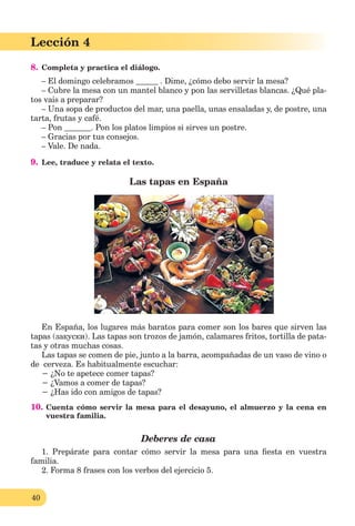 40
Lección 1
40
Lección 4
8. Completa y practica el diálogo.
– El domingo celebramos . Dime, ¿cómo debo servir la mesa?
– Cubre la mesa con un mantel blanco y pon las servilletas blancas. ¿Qué pla-
tos vais a preparar?
– Una sopa de productos del mar, una paella, unas ensaladas y, de postre, una
tarta, frutas y café.
– Pon . Pon los platos limpios si sirves un postre.
– Gracias por tus consejos.
– Vale. De nada.
9. Lee, traduce y relata el texto.
Las tapas en España
En España, los lugares más baratos para comer son los bares que sirven las
tapas (закуски). Las tapas son trozos de jamón, calamares fritos, tortilla de pata-
tas y otras muchas cosas.
Las tapas se comen de pie, junto a la barra, acompañadas de un vaso de vino o
de cerveza. Es habitualmente escuchar:
− ¿No te apetece comer tapas?
− ¿Vamos a comer de tapas?
− ¿Has ido con amigos de tapas?
10. Cuenta cómo servir la mesa para el desayuno, el almuerzo y la cena en
vuestra familia.
Deberes de casa
1. Prepárate para contar cómo servir la mesa para una ﬁesta en vuestra
familia.
2. Forma 8 frases con los verbos del ejercicio 5.
 