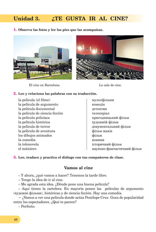 48
Unidad 3. ¿TE GUSTA IR AL CINE?
1. Observa las fotos y lee los pies que las acompañan.
El сine en Barcelona. La sala de cine.
2. Lee y relaciona las palabras con su traducción.
la película (el ﬁlme) мультфільми
la película de argumento комедія
la película documental детектив
la película de ciencia ﬁcción телесеріал
la película policíaca пригодницький фільм
la película histórica художній фільм
la película de terror документальний фільм
la película de aventura фiльм жахів
los dibujos animados фільм
la comedia новини
la telenovela історичний фільм
el noticiero науково-фантастичний фільм
3. Lee, traduce y practica el diálogo con tus compañeros de clase.
Vamos al cine
– Y ahora, ¿qué vamos a hacer? Tenemos la tarde libre.
– Tengo la idea de ir al cine.
– Me agrada esta idea. ¿Dónde pone una buena película?
– Aquí tienes la cartelera. En mayoría ponen las películas de argumento
(художні фільми), históricas y de ciencia ﬁcción. Hay una comedia.
− ¿Vamos a ver una película donde actúa Penélope Cruz. Goza de popularidad
entre los espectadores. ¿Qué te parece?
– Perfecto.
 