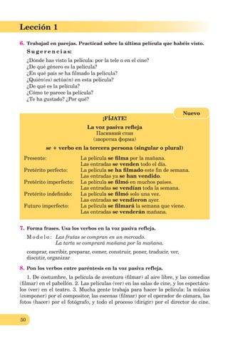 50
Lección 1
6. Trabajad en parejas. Practicad sobre la última película que habéis visto.
S u g e r e n c i a s:
¿Dónde has visto la película: por la tele o en el cine?
¿De qué género es la película?
¿En qué país se ha ﬁlmado la película?
¿Quién(es) actúa(n) en esta película?
¿De qué es la película?
¿Cómo te parece la película?
¿Te ha gustado? ¿Por qué?
¡FÍJATE!
La voz pasiva reﬂeja
Пасивний стан
(зворотна форма)
se + verbo en la tercera persona (singular o plural)
Presente: La película se ﬁlma por la mañana.
Las entradas se venden todo el día.
Pretérito perfecto: La película se ha ﬁlmado este ﬁn de semana.
Las entradas ya se han vendido.
Pretérito imperfecto: La película se ﬁlmó en muchos países.
Las entradas se vendían toda la semana.
Pretérito indeﬁnido: La película se ﬁlmó solo una vez.
Las entradas se vendieron ayer.
Futuro imperfecto: La película se ﬁlmará la semana que viene.
Las entradas se venderán mañana.
Nuevo
7. Forma frases. Usa los verbos en la voz pasiva refleja.
M o d e l o : Las frutas se compran en un mercado.
La tarta se comprará mañana por la mañana.
comprar, escribir, preparar, comer, construir, poner, traducir, ver,
discutir, organizar
8. Pon los verbos entre paréntesis en la voz pasiva refleja.
1. De costumbre, la película de aventura (ﬁlmar) al aire libre, y las comedias
(ﬁlmar) en el pabellón. 2. Las películas (ver) en las salas de cine, y los espectácu-
los (ver) en el teatro. 3. Mucha gente trabaja para hacer la película: la música
(componer) por el compositor, las escenas (ﬁlmar) por el operador de cámara, las
fotos (hacer) por el fotógrafo, y todo el proceso (dirigir) por el director de cine.
 