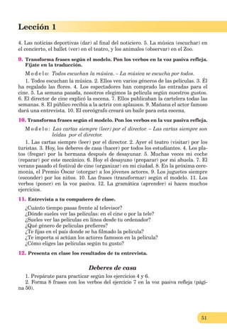51
Lección 1
4. Las noticias deportivas (dar) al ﬁnal del noticiero. 5. La música (escuchar) en
el concierto, el ballet (ver) en el teatro, y los animales (observar) en el Zoo.
9. Transforma frases según el modelo. Pon los verbos en la voz pasiva refleja.
Fíjate en la traducción.
M o d e l o: Todos escuchan la música. – La música se escucha por todos.
1. Todos escuchan la música. 2. Ellos ven varios géneros de las películas. 3. Él
ha regalado las ﬂores. 4. Los espectadores han comprado las entradas para el
cine. 5. La semana pasada, nosotros elegimos la película según nuestros gustos.
6. El director de cine explicó la escena. 7. Ellos publicaban la cartelera todas las
semanas. 8. El público recibía a la actriz con aplausos. 9. Mañana el actor famoso
dará una entrevista. 10. El coreógrafo creará un baile para esta escena.
10. Transforma frases según el modelo. Pon los verbos en la voz pasiva refleja.
M o d e l o : Las cartas siempre (leer) por el director. – Las cartas siempre son
leídas por el director.
1. Las cartas siempre (leer) por el director. 2. Ayer el teatro (visitar) por los
turistas. 3. Hoy, los deberes de casa (hacer) por todos los estudiantes. 4. Los pla-
tos (fregar) por la hermana después de desayunar. 5. Muchas veces mi coche
(reparar) por este mecánico. 6. Hoy el desayuno (preparar) por mi abuela. 7. El
verano pasado el festival de cine (organizar) en mi ciudad. 8. En la próxima cere-
monia, el Premio Óscar (otorgar) a los jóvenes actores. 9. Los juguetes siempre
(esconder) por los niños. 10. Las frases (transformar) según el modelo. 11. Los
verbos (poner) en la voz pasiva. 12. La gramática (aprender) si haces muchos
ejercicios.
11. Entrevista a tu compañero de clase.
¿Cuánto tiempo pasas frente al televisor?
¿Dónde sueles ver las películas: en el cine o por la tele?
¿Sueles ver las películas en línea desde tu ordenador?
¿Qué género de películas preﬁeres?
¿Te ﬁjas en el país donde se ha ﬁlmado la película?
¿Te importa si actúan los actores famosos en la película?
¿Cómo eliges las películas según tu gusto?
12. Presenta en clase los resultados de tu entrevista.
Deberes de casa
1. Prepárate para practicar según los ejercicios 4 y 6.
2. Forma 8 frases con los verbos del ejercicio 7 en la voz pasiva reﬂeja (pági-
na 50).
 
