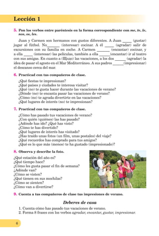 6
Lección 1
5. Pon los verbos entre paréntesis en la forma correspondiente con me, te, le,
nos, os, les.
Juan y Carmen son hermanos con gustos diferentes. A Juan _____ (gustar)
jugar al fútbol. No_______ (interesar) cocinar. A él _____ (agradar) salir de
excursiones con su familia en coche. A Carmen _______ (encantar) cocinar, y
a ella _____ (interesar) las películas, también a ella ______(encantar) ir al teatro
con sus amigas. En cuanto a (Щодо) las vacaciones, a los dos ______ (agradar) la
idea de pasar el agosto en el Mar Mediterráneo. A sus padres ______(impresionar)
el descanso cerca del mar.
6. Practicad con tus compañeros de clase.
¿Qué ﬁestas te impresionan?
¿Qué países y ciudades te interesa visitar?
¿Qué (no) te gusta hacer durante las vacaciones de verano?
¿Dónde (no) te encanta pasar las vacaciones de verano?
¿Cómo (no) te agrada divertirte en las vacaciones?
¿Qué lugares de interés (no) te impresionan?
7. Practicad con tus compañeros de clase.
¿Cómo has pasado tus vacaciones de verano?
¿Con quién (quiénes) las has pasado?
¿Adónde has ido? ¿Qué has visto?
¿Cómo te has divertido?
¿Qué lugares de interés has visitado?
¿Has traído unas fotos (un ﬁlm, unas postales) del viaje?
¿Qué recuerdos has comprado para tus amigos?
¿Qué es lo que más (menos) te ha gustado (impresionado)?
8. Observa y describe la foto.
¿Qué estación del año es?
¿Qué tiempo hace?
¿Cómo les gusta pasar el ﬁn de semana?
¿Adónde van?
¿Cómo se visten?
¿Qué tienen en sus mochilas?
¿Cómo se sienten?
¿Cómo van a divertirse?
9. Сuenta a tus compañeros de clase tus impresiones de verano.
Deberes de casa
1. Cuenta cómo has pasado tus vacaciones de verano.
2. Forma 8 frases con los verbos agradar, encantar, gustar, impresionar.
 