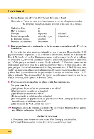 60
Lección 1
60
Lección 4
7. Forma frases con el verbo divertir(se). Inventa el final.
M o d e l o s : Todos los días me divierto cuando veo los dibujos animados.
El domingo pasado el payaso divirtió al público en el parque.
Todos los días yo
Muy a menudo tú
Siempre el payaso (divertir)
La semana pasada mi amigo y yo (divertirse)
El domingo pasado vosotros
Durante una semana los actores
8. Pon los verbos entre paréntesis en la forma correspondiente del Pretérito
indefinido.
1. Durante dos días nosotros (divertirse) en el parque Disneylandia. 2. El
payaso (divertir) al público. 3. La Cenicienta (divertirse) mucho en el Palacio del
Rey. 4. Yo (preferir) ver los dibujos animados, y mi hermano (preferir) la película
de aventura. 5. ¿(Preferir, vosotros) visitar el parque Disneylandia? 6. (Sentirse,
yo) infeliz, porque no (ver) el nuevo dibujo animado. 7. (Sentirse, nosotros) de
mal humor, porque el ﬁnal de la película (ser) muy triste. 8. (Sentirse, ellos) ale-
gres, porque (ver) muchas escenas ridículas y entretenidas. 9. Walt Disney (con-
vertir) un parque en el parque de atracciones. 10. Los protagonistas Ratón Mickey
y Gato Tom (convertirse) en los personajes favoritos de muchos niños. 12. El
dibujo animado “Los tres cerditos” de Disney no solo (convertirse) en uno de los
ﬁlmos favoritos, sino (ganar) el Premio Óscar.
9. Practica con tu compañero de clase según las sugerencias.
S u g e r e n c i a s:
¿Qué género de películas les gustan ver a los niños?
¿Quiénes hacen los dibujos animados?
¿Qué dibujos animados has visto?
¿Es importante la música en las películas?
¿Por qué gozan de popularidad las películas de Walt Disney ya hace más de
(вже більше, ніж) cincuenta años?
¿Qué películas de Walt Disney has visto?
10. Imagínate que a tu hermano(a) menor le interesa la historia de los prime-
ros dibujos animados. ¿Qué le contarás?
Deberes de casa
1. Prepárate para contar en clase sobre Walt Disney y sus películas.
2. Forma 8 frases con los verbos divertir(se), sentir(se), preferir.
 