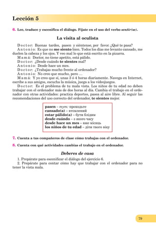 79
Lección 1
79
Lección 5
6. Lee, traduce y escenifica el diálogo. Fíjate en el uso del verbo sentir(se).
La visita al oculista
D o c t o r: Buenas tardes, pasen y siéntense, por favor. ¿Qué te pasa?
A n t o n i o: Es que no me siento bien. Todos los días me levanto cansado, me
duelen la cabeza y los ojos. Y veo mal lo que está escrito en la pizarra.
M a m á: Doctor, no tiene apetito, está pálido.
D o c t o r: ¿Desde cuándo te sientes mal?
A n t o n i o: Desde hace un mes.
D o c t o r: ¿Trabajas mucho frente al ordenador?
A n t o n i o: No creo que mucho, pero …
M a m á: Y yo creo que sí, unas 3 ó 4 horas diariamente. Navega en Internet,
escribe a sus amigos, escucha la música, juega a los videojuegos.
D o c t o r: Es el problema de tu mala vista. Los niños de tu edad no deben
trabajar con el ordenador más de dos horas al día. Cambia el trabajo en el orde-
nador con otras actividades: practica deportes, pasea al aire libre. Al seguir las
recomendaciones del uso correcto del ordenador, te sientes mejor.
pasen – тут: проходьте
cansado(a) – втомлений
estar pálido(а) – бути блідим
desde cuándo – з якого часу
desde hace un mes – вже місяць
los niños de tu edad – діти твого віку
7. Cuenta a tus compañeros de clase cómo trabajas con el ordenador.
8. Cuenta con qué actividades cambias el trabajo en el ordenador.
Deberes de casa
1. Prepárate para esceniﬁcar el diálogo del ejercicio 6.
2. Prepárate para contar cómo hay que trabajar con el ordenador para no
tener la vista mala.
 