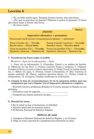 82
Lección 1
82
Lección 6
− No, no bebo mucha agua. Tampoco duermo mucho, solo siete horas.
− ¿Por qué no practicas un deporte? Podemos ir juntos al gimnasio. Y tienes
que comer mejor y dormir más horas.
− Sí, tienes razón.
¡FÍJATE!
Imperativo aﬁrmativo + pronombre
Наказовий спосіб дієслів (стверджувальна форма) + займенник
Toma el jarabe (tú). – Tómalo. Tomad el jarabe (vosotros). – Tomadlo.
Випий сироп. – Випий його. Випийте сироп. – Випийте його.
Tome las pastillas (Ud.). – Tómelas. Tomen las pastillas (Uds.). – Tómenlas.
Прийміть таблетки. – Прийміть їх. Прийміть таблетки. – Прийміть їх.
Nuevo
7. Transforma las frases según el modelo.
M o d e l o : (Leer, tú) la información. – Léela.
1. (Leer, tú) la información. 2. (Consultar, Usted) a su médico de familia.
3. (Observar, tú) las fotos. 4. (Comer, vosotros) frutas y verduras. 5. (Taparse,
Ustedes) la boca y la nariz si tienes estornudos. 6. (Pedir, Usted) la tarjeta sanita-
ria. 7. (Beber, tú) agua. 8. (Firmar, Usted) el formulario. 9. (Dar, vosotros) la
tarjeta sanitaria. 10. (Hacer, vosotros) ejercicios físicos. 11. (Tomar, Usted) la
temperatura. 12. (Comprar, Ustedes) medicinas en la farmacia.
8. Compón la lista de recomendaciones (6) de la asistencia médica para tus
compañeros que van a España. Usa el Imperativo afirmativo o negativo.
– Resolved vuestros problemas dentales en Ucrania, porque en España no son
gratuitos.
– Utilizad en caso de urgencia .
– Comprad una tarjeta sanitaria europea .
–
9. Discutid los temas.
Sin la salud no hay ni hermosura, ni felicidad.
Nuestra salud está en nuestras manos.
El Sistema Nacional de Salud en España.
Deberes de casa
1. Compara el Sistema Nacional de Salud en España y en Ucrania.
2. Elige un tema (ejercicio 9) y prepárate para discutirlo en clase.
 