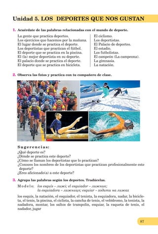 87
Lección 1
87
Unidad 5. LOS DEPORTES QUE NOS GUSTAN
1. Acuérdate de las palabras relacionadas con el mundo de deporte.
La gente que practica deportes. El ciclismo.
Los ejercicios que hacemos por la mañana. Los deportistas.
El lugar donde se practica el deporte. El Palacio de deportes.
Los deportistas que practican el fútbol. El estadio.
El deporte que se practica en la piscina. Los futbolistas.
El (la) mejor deportista en su deporte. El campeón (La campeona).
El palacio donde se practica el deporte. La gimnasia.
El deporte que se practica en bicicleta. La natación.
2. Observa las fotos y practica con tu compañero de clase.
S u g e r e n c i a s:
¿Qué deporte es?
¿Dónde se practica este deporte?
¿Cómo se llaman los deportistas que lo practican?
¿Conoces los nombres de los deportistas que practican profesionalmente este
deporte?
¿Eres aﬁcionado(a) a este deporte?
3. Agrupa las palabras según los deportes. Tradúcelas.
M o d e l o: los esquís – лижі; el esquiador – лижник;
la esquiadora – лижниця; esquiar – ходити на лижах
los esquís, la natación, el esquiador, el tenista, la esquiadora, nadar, la bicicle-
ta, el tenis, la piscina, el ciclista, la cancha de tenis, el velódromo, la tenista, la
nadadora, montar, los saltos de trampolín, esquiar, la raqueta de tenis, el
nadador, jugar
 