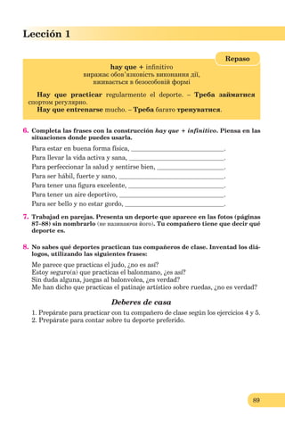 89
Lección 1
89
Lección 1
hay que + inﬁnitivo
виражає обов’язковість виконання дії,
вживається в безособовій формі
Hay que practicar regularmente el deporte. – Треба займатися
спортом регулярно.
Hay que entrenarse mucho. – Треба багато тренуватися.
Repaso
6. Completa las frases con la construcción hay que + infinitivo. Piensa en las
situaciones donde puedes usarla.
Para estar en buena forma física, .
Para llevar la vida activa y sana, .
Para perfeccionar la salud y sentirse bien, .
Para ser hábil, fuerte y sano, .
Para tener una ﬁgura excelente, .
Para tener un aire deportivo, .
Para ser bello y no estar gordo, .
7. Trabajad en parejas. Presenta un deporte que aparece en las fotos (páginas
87–88) sin nombrarlo (не називаючи його). Tu compañero tiene que decir qué
deporte es.
8. No sabes qué deportes practican tus compañeros de clase. Inventad los diá-
logos, utilizando las siguientes frases:
Me parece que practicas el judo, ¿no es así?
Estoy seguro(a) que practicas el balonmano, ¿es así?
Sin duda alguna, juegas al balonvolea, ¿es verdad?
Me han dicho que practicas el patinaje artístico sobre ruedas, ¿no es verdad?
Deberes de casa
1. Prepárate para practicar con tu compañero de clase según los ejercicios 4 y 5.
2. Prepárate para contar sobre tu deporte preferido.
 