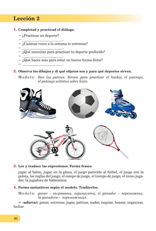 90
Lección 1
90
Lección 2
1. Completad y practicad el diálogo.
− ¿Practicas un deporte?
− .
− ¿Cuántas veces a la semana te entrenas?
− .
− ¿Qué necesitas para practicar tu deporte preferido?
− .
− ¿Qué haces más para estar en buena forma física?
− .
2. Observa los dibujos y di qué objetos son y para qué deportes sirven.
M o d e l o: Son los patines. Sirven para practicar el hockey, el patinaje,
el patinaje artístico sobre hielo.
3. Lee y traduce las expresiones. Forma frases.
jugar al balón, jugar en la plaza, el juego parecido al fútbol, el juego con la
pelota, las reglas del juego, el campo de juego, el tiempo de juego, el único juga-
dor, la jugadora de bádminton
4. Forma sustantivos según el modelo. Tradúcelos.
M o d e l o: ganar – вигравати, перемагати; el ganador – переможець;
la ganadora – переможниця.
+ -ador(a): ganar, entrenar, jugar, patinar, nadar, esquiar, boxear, organizar,
luchar
 