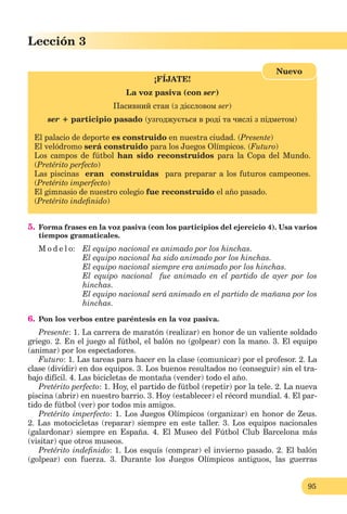 95
Lección 3
¡FÍJATE!
La voz pasiva (con ser)
Пасивний стан (з дієсловом ser)
ser + participio pasado (узгоджується в роді та числі з підметом)
El palacio de deporte es construido en nuestra ciudad. (Presente)
El velódromo será construido para los Juegos Olímpicos. (Futuro)
Los campos de fútbol han sido reconstruidos para la Copa del Mundo.
(Pretérito perfecto)
Las piscinas eran construidas para preparar a los futuros campeones.
(Pretérito imperfecto)
El gimnasio de nuestro colegio fue reconstruido el año pasado.
(Pretérito indeﬁnido)
Nuevo
5. Forma frases en la voz pasiva (con los participios del ejercicio 4). Usa varios
tiempos gramaticales.
M o d e l o: El equipo nacional es animado por los hinchas.
El equipo nacional ha sido animado por lоs hinchas.
El equipo nacional siempre era animado por los hinchas.
El equipo nacional fue animado en el partido de ayer por los
hinchas.
El equipo nacional será animado en el partido de mañana por los
hinchas.
6. Pon los verbos entre paréntesis en la voz pasiva.
Presente: 1. La carrera de maratón (realizar) en honor de un valiente soldado
griego. 2. En el juego al fútbol, el balón no (golpear) con la mano. 3. El equipo
(animar) por los espectadores.
Futuro: 1. Las tareas para hacer en la clase (comunicar) por el profesor. 2. La
clase (dividir) en dos equipos. 3. Los buenos resultados no (conseguir) sin el tra-
bajo difícil. 4. Las bicicletas de montaña (vender) todo el año.
Pretérito perfecto: 1. Hoy, el partido de fútbol (repetir) por la tele. 2. La nueva
piscina (abrir) en nuestro barrio. 3. Hoy (establecer) el récord mundial. 4. El par-
tido de fútbol (ver) por todos mis amigos.
Pretérito imperfecto: 1. Los Juegos Olímpicos (organizar) en honor de Zeus.
2. Las motocicletas (reparar) siempre en este taller. 3. Los equipos nacionales
(galardonar) siempre en España. 4. El Museo del Fútbol Club Barcelona más
(visitar) que otros museos.
Pretérito indeﬁnido: 1. Los esquís (comprar) el invierno pasado. 2. El balón
(golpear) con fuerza. 3. Durante los Juegos Olímpicos antiguos, las guerras
 