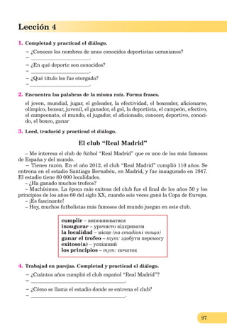 97
Lección 4
1. Completad y practicad el diálogo.
− ¿Conoces los nombres de unos conocidos deportistas ucranianos?
− .
− ¿En qué deporte son conocidos?
− .
− ¿Qué título les fue otorgado?
− .
2. Encuentra las palabras de la misma raíz. Forma frases.
el joven, mundial, jugar, el goleador, la efectividad, el boxeador, aﬁcionarse,
olímpico, boxear, juvenil, el ganador, el gol, la deportista, el campeón, efectivo,
el campeonato, el mundo, el jugador, el aﬁcionado, conocer, deportivo, conoci-
do, el boxeo, ganar
3. Leed, traducid y practicad el diálogo.
El club “Real Madrid”
– Me interesa el club de fútbol “Real Madrid” que es uno de los más famosos
de España y del mundo.
− Tienes razón. En el año 2012, el club “Real Madrid” cumplió 110 años. Se
entrena en el estadio Santiago Bernabéu, en Madrid, y fue inaugurado en 1947.
El estadio tiene 80 000 localidades.
– ¿Ha ganado muchos trofeos?
– Muchísimos. La época más exitosa del club fue el ﬁnal de los años 50 y los
principios de los años 60 del siglo XX, cuando seis veces ganó la Copa de Europa.
– ¡Es fascinante!
– Hoy, muchos futbolistas más famosos del mundo juegan en este club.
cumplir – виповнюватися
inaugurar – урочисто відкривати
la localidad – місце (на стадіоні тощо)
ganar el trofeo – тут: здобути перемогу
exitoso(a) – успішний
los principios – тут: початок
4. Trabajad en parejas. Completad y practicad el diálogo.
− ¿Cuántos años cumplió el club español “Real Madrid”?
− .
− ¿Cómo se llama el estadio donde se entrena el club?
− .
 