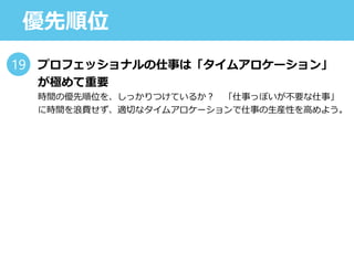優先順位
プロフェッショナルの仕事は「タイムアロケーション」
が極めて重要
時間の優先順位を、しっかりつけているか？ 「仕事っぽいが不要な仕事」
に時間を浪費せず、適切なタイムアロケーションで仕事の生産性を高めよう。
19
 