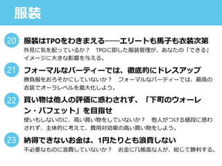 服装
服装はTPOをわきまえる──エリートも馬子も衣装次第
外見に気を配っているか？ TPOに即した服装管理が、あなたの「できる」
イメージに大きな影響を与える。
フォーマルなパーティーでは、徹底的にドレスアップ
勝負服をおろそかにしていないか？ フォーマルなパーティーでは、最高の
衣装でオーラレベルを最大化しよう。
買い物は他人の評価に惑わされず、「下町のウォーレ
ン・バフェット」を目指せ
使いもしないのに、高い買い物をしていないか？ 他人がつける値段に惑わ
されず、主体的に考えて、費用対効果の高い買い物をしよう。
納得できないお金は、1円たりとも浪費しない
不必要なものに浪費していないか？ お金に几帳面な人が、総じて勝利する。
20
21
22
23
 