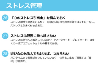 ストレス管理
「心のストレス引当金」を積んでおく
ストレス耐性を高めているか？ 自分および相手の期待値をコントロールし、
ストレスとうまく付き合おう。
ストレスは翌週に持ち越さない
ストレスはきちんと解消しているか？ 「ワークハード・プレイハード」は多
くの一流プロフェッショナルの基本である。
遊び心のある人でなければ、つまらない
オフタイムまで勉強ばかりしていないか？ 仕事も人生も「緊張」と「緩
和」が重要だ。
26
27
28
 