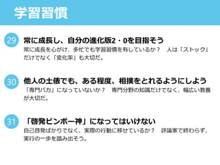 学習習慣
常に成長し、自分の進化版2・0を目指そう
常に成長を心がけ、多忙でも学習習慣を有しているか？ 人は「ストック」
だけでなく「変化率」も大切だ。
他人の土俵でも、ある程度、相撲をとれるようにしよう
「専門バカ」になっていないか？ 専門分野の知識だけでなく、幅広い教養
が大切だ。
「啓発ビンボー神」になってはいけない
自己啓発ばかりでなく、実際の行動に移せているか？ 評論家で終わらず、
実行の一歩を踏み出そう。
29
30
31
 