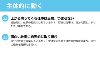 主体的に動く
上から降ってくる仕事は当然、つまらない
能動的に、仕事の起点になれているか？ 好きな仕事は、自分で探し、やっ
たモノ勝ちである。
面白い仕事に自発的に取り組む
自分で仕事を提案しているか？ 受け身の姿勢では仕事の幅が狭まり、自分
の強みを発揮できない。
32
33
 