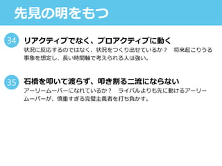 先見の明をもつ
リアクティブでなく、プロアクティブに動く
状況に反応するのではなく、状況をつくり出せているか？ 将来起こりうる
事象を想定し、長い時間軸で考えられる人は強い。
石橋を叩いて渡らず、叩き割る二流にならない
アーリームーバーになれているか？ ライバルよりも先に動けるアーリー
ムーバーが、慎重すぎる完璧主義者を打ち負かす。
34
35
 